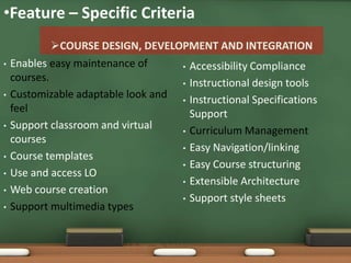 •Feature – Specific Criteria
             COURSE DESIGN, DEVELOPMENT AND INTEGRATION
•   Enables easy maintenance of     • Accessibility Compliance
    courses.                        • Instructional design tools
•   Customizable adaptable look and • Instructional Specifications
    feel                              Support
•   Support classroom and virtual   • Curriculum Management
    courses
                                    • Easy Navigation/linking
•   Course templates
                                    • Easy Course structuring
•   Use and access LO
                                    • Extensible Architecture
•   Web course creation
                                    • Support style sheets
•   Support multimedia types
 