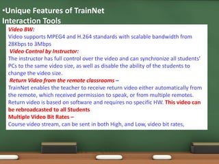 •Unique Features of TrainNet
Interaction Tools
 Video BW:
 Video supports MPEG4 and H.264 standards with scalable bandwidth from
 28Kbps to 3Mbps
  Video Control by Instructor:
 The instructor has full control over the video and can synchronize all students’
 PCs to the same video size, as well as disable the ability of the students to
 change the video size.
  Return Video from the remote classrooms –
 TrainNet enables the teacher to receive return video either automatically from
 the remote, which received permission to speak, or from multiple remotes.
 Return video is based on software and requires no specific HW. This video can
 be rebroadcasted to all Students
 Multiple Video Bit Rates –
 Course video stream, can be sent in both High, and Low, video bit rates,
 