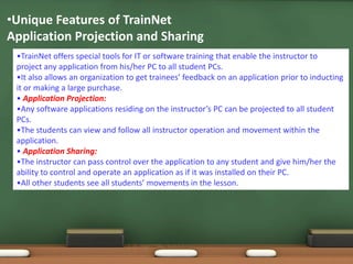 •Unique Features of TrainNet
Application Projection and Sharing
 •TrainNet offers special tools for IT or software training that enable the instructor to
 project any application from his/her PC to all student PCs.
 •It also allows an organization to get trainees’ feedback on an application prior to inducting
 it or making a large purchase.
 • Application Projection:
 •Any software applications residing on the instructor’s PC can be projected to all student
 PCs.
 •The students can view and follow all instructor operation and movement within the
 application.
 • Application Sharing:
 •The instructor can pass control over the application to any student and give him/her the
 ability to control and operate an application as if it was installed on their PC.
 •All other students see all students’ movements in the lesson.
 
