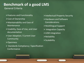 •Benchmark of a good LMS
 General Criteria

  Features and Functionality              Intellectual Property Security
  Cost of Ownership                       Hardware and Software
  Maintainability and Ease of              Considerations
   Maintenance                             Multilingual Support
  Usability, Ease of Use, and User         Integration Capacity
   documentation                           LOM integration
  User Adoption / Current User            Reliability
   Community
                                           Scalability
  Openness
   Standards Compliancy / Specification
   Conformance
 