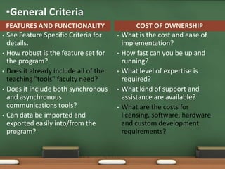 •General Criteria
  FEATURES AND FUNCTIONALITY                    COST OF OWNERSHIP
• See Feature Specific Criteria for    •   What is the cost and ease of
  details.                                 implementation?
• How robust is the feature set for    •   How fast can you be up and
  the program?                             running?
• Does it already include all of the   •   What level of expertise is
  teaching "tools" faculty need?           required?
• Does it include both synchronous     •   What kind of support and
  and asynchronous                         assistance are available?
  communications tools?                •   What are the costs for
• Can data be imported and                 licensing, software, hardware
  exported easily into/from the            and custom development
  program?                                 requirements?
 