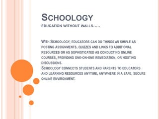 SCHOOLOGY
EDUCATION WITHOUT WALLS…..



WITH SCHOOLOGY, EDUCATORS CAN DO THINGS AS SIMPLE AS
POSTING ASSIGNMENTS, QUIZZES AND LINKS TO ADDITIONAL
RESOURCES OR AS SOPHISTICATED AS CONDUCTING ONLINE
COURSES, PROVIDING ONE-ON-ONE REMEDIATION, OR HOSTING
DISCUSSIONS.
SCHOOLOGY CONNECTS STUDENTS AND PARENTS TO EDUCATORS
AND LEARNING RESOURCES ANYTIME, ANYWHERE IN A SAFE, SECURE
ONLINE ENVIRONMENT.
 