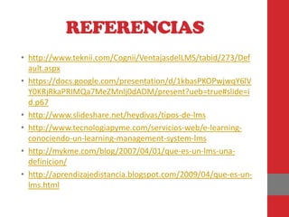 REFERENCIAS
• http://www.teknii.com/Cognii/VentajasdelLMS/tabid/273/Def
  ault.aspx
• https://docs.google.com/presentation/d/1kbasPKOPwjwqY6lV
  Y0KRjRkaPRIMQa7MeZMnlj0dADM/present?ueb=true#slide=i
  d.p67
• http://www.slideshare.net/heydivas/tipos-de-lms
• http://www.tecnologiapyme.com/servicios-web/e-learning-
  conociendo-un-learning-management-system-lms
• http://mykme.com/blog/2007/04/01/que-es-un-lms-una-
  definicion/
• http://aprendizajedistancia.blogspot.com/2009/04/que-es-un-
  lms.html
 