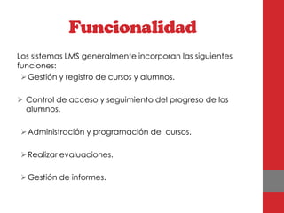 Funcionalidad
Los sistemas LMS generalmente incorporan las siguientes
funciones:
  Gestión y registro de cursos y alumnos.

 Control de acceso y seguimiento del progreso de los
  alumnos.

 Administración y programación de cursos.

 Realizar evaluaciones.

 Gestión de informes.
 