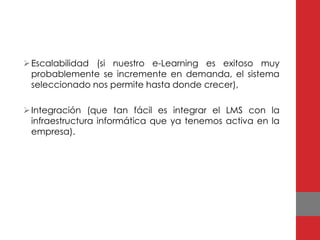  Escalabilidad (si nuestro e-Learning es exitoso muy
  probablemente se incremente en demanda, el sistema
  seleccionado nos permite hasta donde crecer),

 Integración (que tan fácil es integrar el LMS con la
  infraestructura informática que ya tenemos activa en la
  empresa).
 