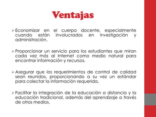 Ventajas
 Economizar en el cuerpo docente, especialmente
  cuando están involucrados en investigación y
  administración.

 Proporcionar un servicio para los estudiantes que miran
  cada vez más al Internet como medio natural para
  encontrar información y recursos.

 Asegurar que los requerimientos de control de calidad
  sean reunidos, proporcionando a su vez un estándar
  para colectar la información requerida.

 Facilitar la integración de la educación a distancia y la
  educación tradicional, además del aprendizaje a través
  de otros medios.
 