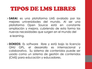 TIPOS DE LMS LIBRES
SAKAI: es una plataforma LMS avalado por las
 mejores universidades del mundo. Al ser una
 plataforma Open Source está en constante
 ampliación y mejora, cubriendo de esta forma las
 nuevas necesidades que surgen en el mundo del
  e-learning.

DOKEOS: Es software libre y está bajo la licencia
 GNU GPL, el desarrollo es internacional y
 colaborativo. Su sistema de contenidos puede ser
 usado como un sistema de gestión de contenidos
 (CMS) para educación y educadores.
 