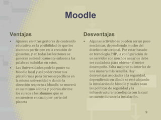 Moodle

Ventajas                                      Desventajas
•   Aparece en otros gestores de contenido    •   Algunas actividades pueden ser un poco
    educativo, es la posibilidad de que los       mecánicas, dependiendo mucho del
    alumnos participen en la creación de          diseño instruccional. Por estar basado
    glosarios, y en todas las lecciones se        en tecnología PHP, la configuración de
    generan automáticamente enlaces a las         un servidor con muchos usuarios debe
    palabras incluidas en estos.                  ser cuidadosa para obtener el mejor
•   Las Universidades podrán poner su             desempeño. Falta mejorar su interfaz de
    Moodle local y así poder crear sus            una manera más sencilla. Hay
    plataformas para cursos específicos en        desventajas asociadas a la seguridad,
    la misma universidad y dando la               dependiendo en dónde se esté alojando
    dirección respecto a Moodle, se moverá        la instalación de Moodle y cuáles sean
    en su mismo idioma y podrán abrirse           las políticas de seguridad y la
    los cursos a los alumnos que se               infraestructura tecnológica con la cual
    encuentren en cualquier parte del             se cuente durante la instalación.
    planeta

                                                                                     9
 