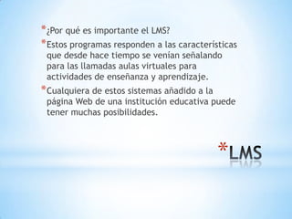 * ¿Por qué es importante el LMS?
* Estos programas responden a las características
 que desde hace tiempo se venían señalando
 para las llamadas aulas virtuales para
 actividades de enseñanza y aprendizaje.
* Cualquiera de estos sistemas añadido a la
 página Web de una institución educativa puede
 tener muchas posibilidades.



                                              *
 
