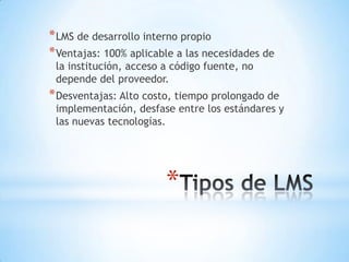 * LMS de desarrollo interno propio
* Ventajas: 100% aplicable a las necesidades de
 la institución, acceso a código fuente, no
 depende del proveedor.
* Desventajas: Alto costo, tiempo prolongado de
 implementación, desfase entre los estándares y
 las nuevas tecnologías.




                        *
 