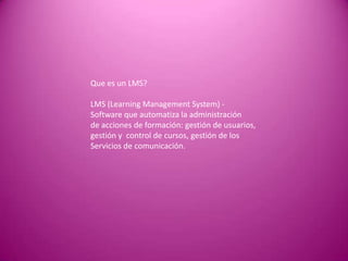 Que es un LMS?

LMS (Learning Management System) -
Software que automatiza la administración
de acciones de formación: gestión de usuarios,
gestión y control de cursos, gestión de los
Servicios de comunicación.
 