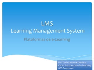 LMS
Learning Management System
    Plataformas de e-Learning




                      Por: Carla Sandoval Orellana
                      Curso: Introducción al e-Learning
                      GES-Guatemala
 