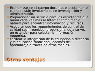  Economizar     en el cuerpo docente, especialmente
  cuando están involucrados en investigación y
  administración.
 Proporcionar un servicio para los estudiantes que
  miran cada vez más al Internet como medio
  natural para encontrar información y recursos.
 Asegurar que los requerimientos de control de
  calidad sean reunidos, proporcionando a su vez
  un estándar para colectar la información
  requerida.
 Facilitar la integración de la educación a distancia
  y la educación tradicional, además del
  aprendizaje a través de otros medios.



Otras ventajas
 