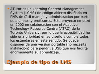  ATutor es un Learning Content Management
 System (LCMS) de código abierto diseñado en
 PHP, de fácil manejo y administración por parte
 de alumnos y profesores. Este proyecto empezó
 en 2002 en colaboración con el Adaptive
 Technology Resource Centre (ATRC) de la
 Toronto Universiy, por lo que la accesibilidad ha
 sido una prioridad en su diseño y cumple todos
 los estándares en este sentido. Se puede
 disponer de una versión portable (no necesita
 instalación) para pendrive USB que nos facilita
 enormemente su aprendizaje.


Ejemplo de tipo de LMS
 