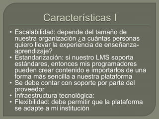 • Escalabilidad: depende del tamaño de
  nuestra organización ¿a cuántas personas
  quiero llevar la experiencia de enseñanza-
  aprendizaje?
• Estandarización: si nuestro LMS soporta
  estándares, entonces mis programadores
  pueden crear contenido e importarlos de una
  forma más sencilla a nuestra plataforma
• Se debe contar con soporte por parte del
  proveedor
• Infraestructura tecnológica:
• Flexibilidad: debe permitir que la plataforma
  se adapte a mi institución
 