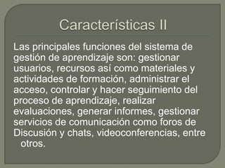 Las principales funciones del sistema de
gestión de aprendizaje son: gestionar
usuarios, recursos así como materiales y
actividades de formación, administrar el
acceso, controlar y hacer seguimiento del
proceso de aprendizaje, realizar
evaluaciones, generar informes, gestionar
servicios de comunicación como foros de
Discusión y chats, videoconferencias, entre
 otros.
 