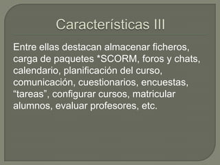 Entre ellas destacan almacenar ficheros,
carga de paquetes *SCORM, foros y chats,
calendario, planificación del curso,
comunicación, cuestionarios, encuestas,
“tareas”, configurar cursos, matricular
alumnos, evaluar profesores, etc.
 