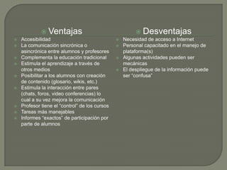  Ventajas                                   Desventajas
   Accesibilidad                                  Necesidad de acceso a Internet
   La comunicación sincrónica o                   Personal capacitado en el manejo de
    asincrónica entre alumnos y profesores          plataforma(s)
   Complementa la educación tradicional           Algunas actividades pueden ser
   Estimula el aprendizaje a través de             mecánicas
    otros medios                                   El despliegue de la información puede
   Posibilitar a los alumnos con creación          ser “confusa”
    de contenido (glosario, wikis, etc.)
   Estimula la interacción entre pares
    (chats, foros, video conferencias) lo
    cual a su vez mejora la comunicación
   Profesor tiene el “control” de los cursos
   Tareas más manejables
   Informes “exactos” de participación por
    parte de alumnos
 