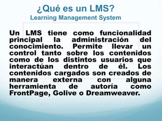 ¿Qué es un LMS?
     Learning Management System

Un LMS tiene como funcionalidad
principal  la   administración   del
conocimiento. Permite llevar un
control tanto sobre los contenidos
como de los distintos usuarios que
interactúan dentro de él. Los
contenidos cargados son creados de
manera     externa     con   alguna
herramienta    de    autoría   como
FrontPage, Golive o Dreamweaver.
 