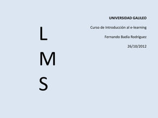 UNIVERSIDAD GALILEO




L
    Curso de Introducción al e-learning

            Fernando Badía Rodríguez

                           26/10/2012



M
S
 