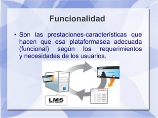 Funcionalidad
●   Son las prestaciones-características que
    hacen que esa plataformasea adecuada
    (funcional) según los requerimientos
    y necesidades de los usuarios.
 