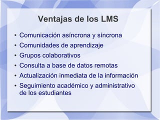 Ventajas de los LMS
●   Comunicación asíncrona y síncrona
●   Comunidades de aprendizaje
●   Grupos colaborativos
●   Consulta a base de datos remotas
●   Actualización inmediata de la información
●   Seguimiento académico y administrativo
    de los estudiantes
 