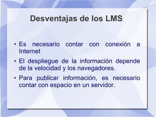 Desventajas de los LMS

●   Es necesario contar con conexión a
    Internet
●   El despliegue de la información depende
    de la velocidad y los navegadores.
●   Para publicar información, es necesario
    contar con espacio en un servidor.
 