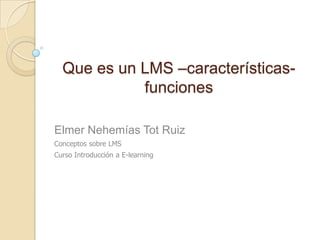 Que es un LMS –características-
            funciones

Elmer Nehemías Tot Ruiz
Conceptos sobre LMS
Curso Introducción a E-learning
 