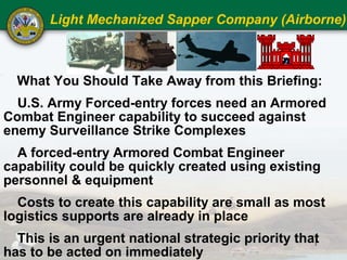 Light Mechanized Sapper Company (Airborne)



  What You Should Take Away from this Briefing:
  U.S. Army Forced-entry forces need an Armored
Combat Engineer capability to succeed against
enemy Surveillance Strike Complexes
  A forced-entry Armored Combat Engineer
capability could be quickly created using existing
personnel & equipment
  Costs to create this capability are small as most
logistics supports are already in place
  This is an urgent national strategic priority that
                                                   1
has to be acted on immediately
 