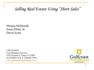 Selling Real Estate Using “Short Sales” Morgan McDonald Jonas Elliott, Sr.   David Ayala LMS of SWFL Loss Mitigation Services 1870 Clayton Ct. Estero, Fl 33907 O-(239)689-7672  F-239(689-7079) www.gulfcoastbesthomebuyer.com 