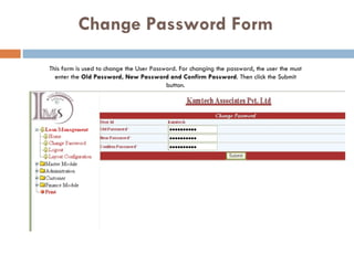 Change Password Form This form is used to change the User Password. For changing the password, the user the must enter the  Old Password, New Password and Confirm Password . Then click the Submit button. 