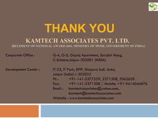 THANK YOU KAMTECH ASSOCIATES PVT. LTD.   (RECIPIENT OF NATIONAL AWARD 2008, MINISTRY OF MSME, GOVERNMENT OF INDIA) Corporate Office :   G-4, G-5, Gajraj Apartment, Sarojini Marg,   C-Scheme,Jaipur-302001 (INDIA) Development Center :  IT-23, IT Park, EPIP, Sitapura Indl. Area,  Jaipur (India) – 302022 Ph : +91-141-2377559, 2371308, 5562620 Fax:  +91-141-2371308 / Mobile: +91-9414046876 Email :  kamtechassociates@yahoo.com,    [email_address] Website : www.kamtechassociates.com 