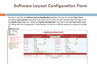 Software Layout Configuration   Form This form is used for the  Software Layout Configuration  Settings. The User can set the  Color, Fonts   and Other  text properties  according to his choice. For this fill up all the required fields and click on the Set  Header Style  button for setting the  Header Configuration  and Click on the  Set Form Style  button for Setting the Form Configuration. These Settings can be set as Default settings by clicking on the  Set as  Default  button. 
