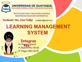 LEARNING MANAGEMENT
SYSTEM
UNIVERSIDAD DE GUAYAQUIL
FACULTAD DE FILOSOFÍA, LETRAS Y CIENCIAS DE LA EDUCACIÓN
INSTITUTO DE POST-Y EDUCACIÓN CONTINUA
MAESTRÍA EN EDUCACIÓN INFORMÁTICA
Facilitador: Msc. César Vallejo
Integran
tes:Chiquito Janeth
Alejandrina Nivela
Vargas Pilco Kerly
cvallejov@gmail.com
 