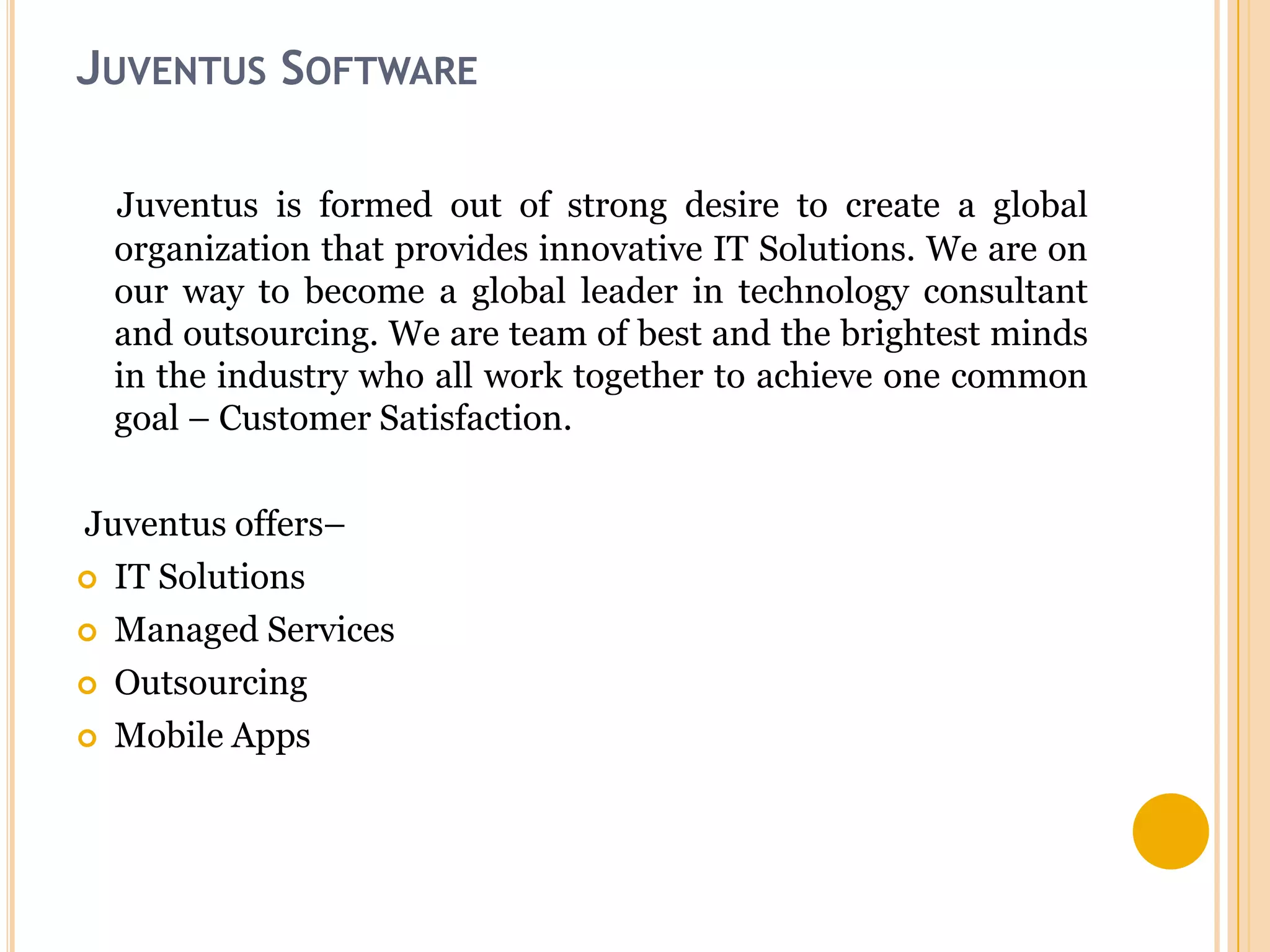 JUVENTUS SOFTWARE
Juventus is formed out of strong desire to create a global
organization that provides innovative IT Solutions. We are on
our way to become a global leader in technology consultant
and outsourcing. We are team of best and the brightest minds
in the industry who all work together to achieve one common
goal – Customer Satisfaction.
Juventus offers–
 IT Solutions
 Managed Services
 Outsourcing
 Mobile Apps

 