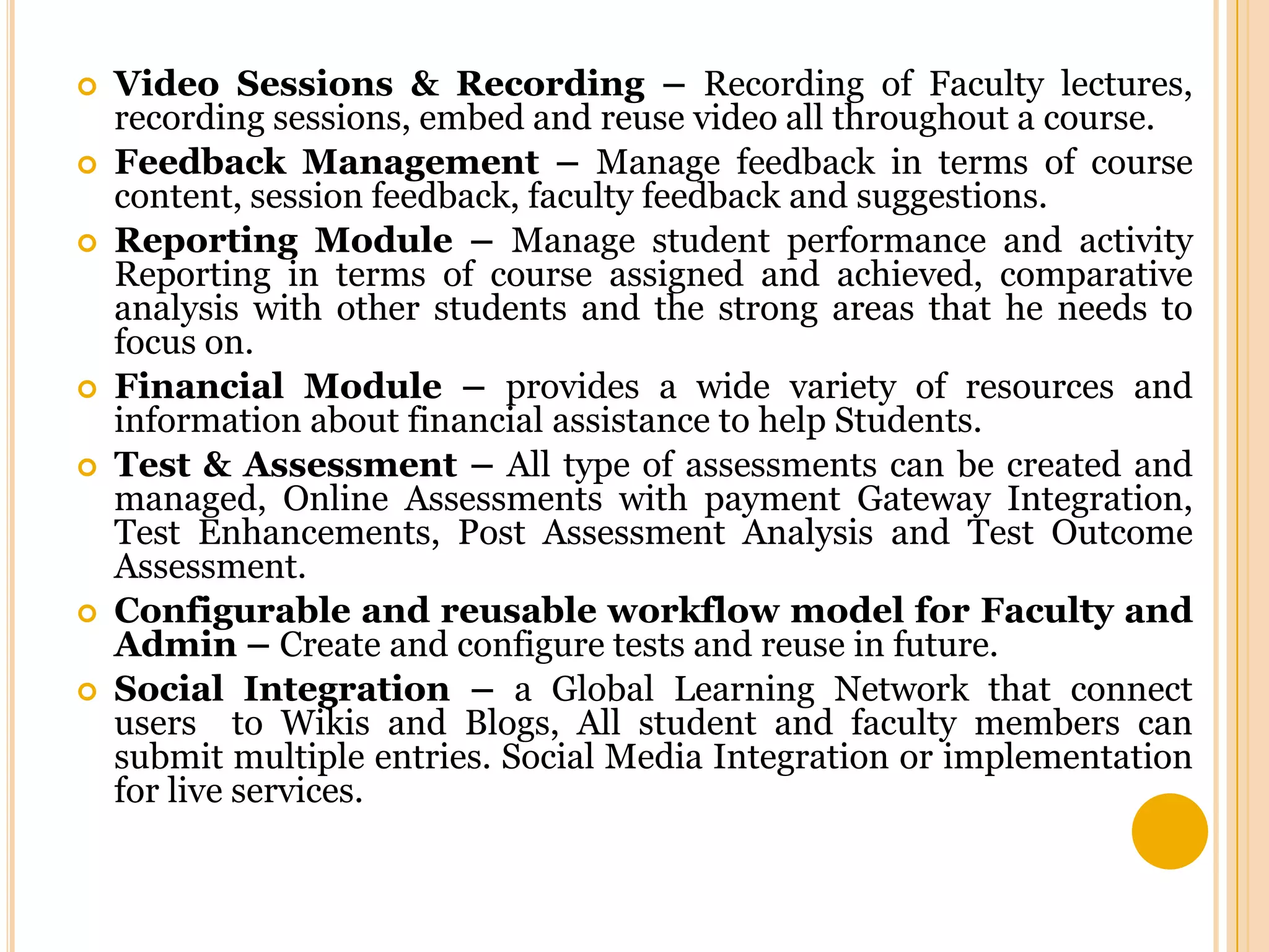 









Video Sessions & Recording – Recording of Faculty lectures,
recording sessions, embed and reuse video all throughout a course.
Feedback Management – Manage feedback in terms of course
content, session feedback, faculty feedback and suggestions.
Reporting Module – Manage student performance and activity
Reporting in terms of course assigned and achieved, comparative
analysis with other students and the strong areas that he needs to
focus on.
Financial Module – provides a wide variety of resources and
information about financial assistance to help Students.
Test & Assessment – All type of assessments can be created and
managed, Online Assessments with payment Gateway Integration,
Test Enhancements, Post Assessment Analysis and Test Outcome
Assessment.
Configurable and reusable workflow model for Faculty and
Admin – Create and configure tests and reuse in future.
Social Integration – a Global Learning Network that connect
users to Wikis and Blogs, All student and faculty members can
submit multiple entries. Social Media Integration or implementation
for live services.

 