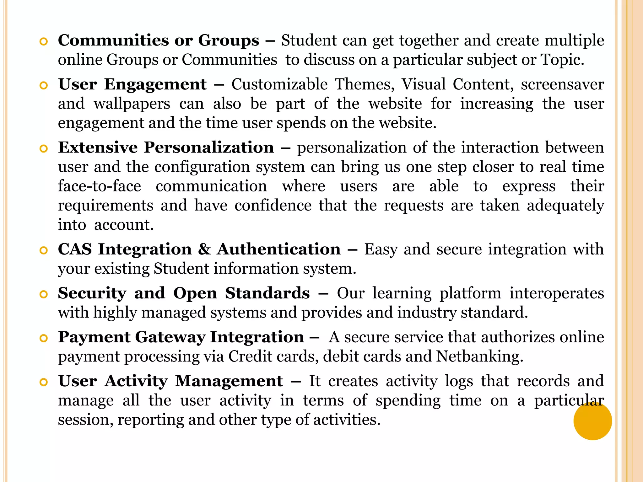 

Communities or Groups – Student can get together and create multiple
online Groups or Communities to discuss on a particular subject or Topic.



User Engagement – Customizable Themes, Visual Content, screensaver
and wallpapers can also be part of the website for increasing the user
engagement and the time user spends on the website.



Extensive Personalization – personalization of the interaction between
user and the configuration system can bring us one step closer to real time
face-to-face communication where users are able to express their
requirements and have confidence that the requests are taken adequately
into account.



CAS Integration & Authentication – Easy and secure integration with
your existing Student information system.



Security and Open Standards – Our learning platform interoperates
with highly managed systems and provides and industry standard.



Payment Gateway Integration – A secure service that authorizes online
payment processing via Credit cards, debit cards and Netbanking.



User Activity Management – It creates activity logs that records and
manage all the user activity in terms of spending time on a particular
session, reporting and other type of activities.

 