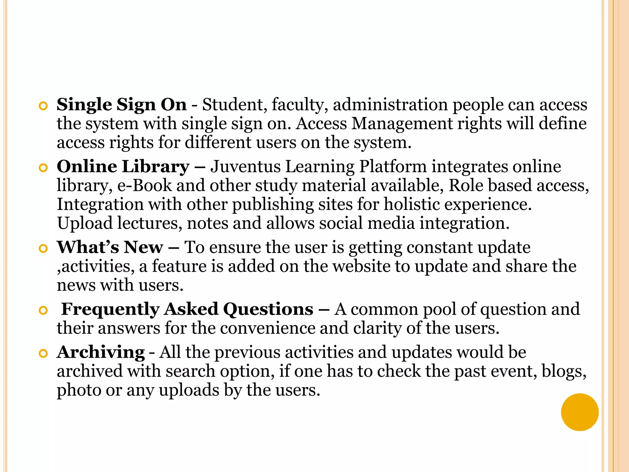 








Single Sign On - Student, faculty, administration people can access
the system with single sign on. Access Management rights will define
access rights for different users on the system.
Online Library – Juventus Learning Platform integrates online
library, e-Book and other study material available, Role based access,
Integration with other publishing sites for holistic experience.
Upload lectures, notes and allows social media integration.
What’s New – To ensure the user is getting constant update
,activities, a feature is added on the website to update and share the
news with users.
Frequently Asked Questions – A common pool of question and
their answers for the convenience and clarity of the users.
Archiving - All the previous activities and updates would be
archived with search option, if one has to check the past event, blogs,
photo or any uploads by the users.

 