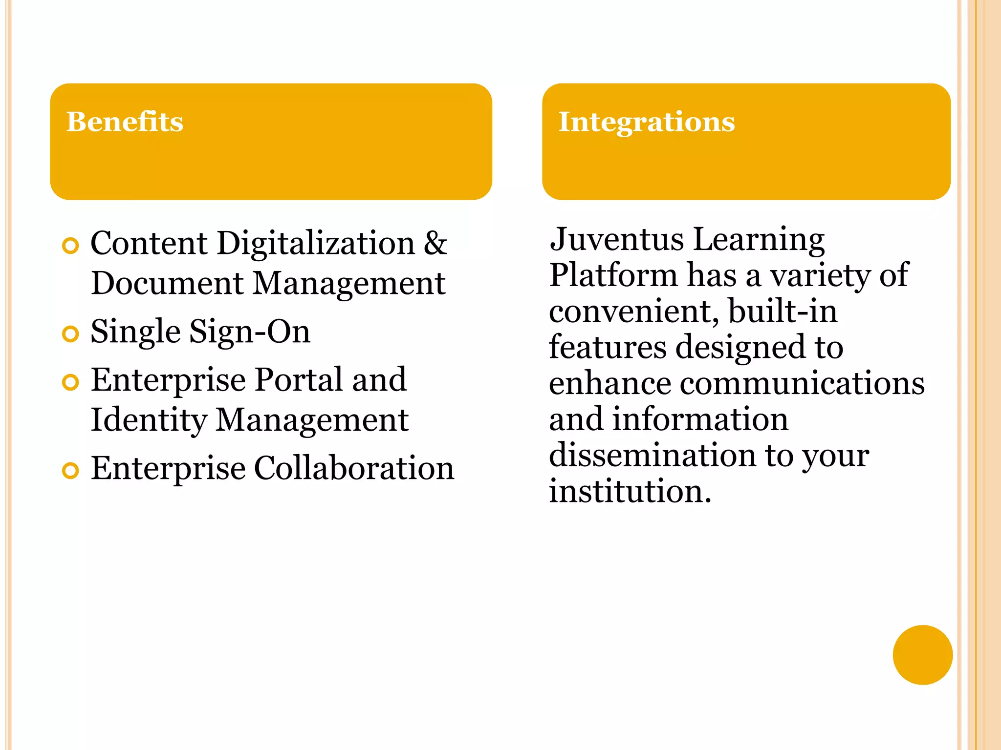 Benefits

Content Digitalization &
Document Management
 Single Sign-On
 Enterprise Portal and
Identity Management
 Enterprise Collaboration


Integrations

Juventus Learning
Platform has a variety of
convenient, built-in
features designed to
enhance communications
and information
dissemination to your
institution.

 