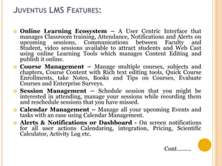 JUVENTUS LMS FEATURES:









Online Learning Ecosystem – A User Centric Interface that
manages Classroom training, Attendance, Notifications and Alerts on
upcoming sessions, Communications between Faculty and
Student, video sessions available to attract students and Web Cast
using online Learning Tools which manages Content Editing and
publish it online.
Course Management – Manage multiple courses, subjects and
chapters, Course Content with Rich text editing tools, Quick Course
Enrollments, take Notes, Books and Tips on Courses, Evaluate
Courses and Enterprise Surveys.
Session Management – Schedule session that you might be
interested in attending, manage your sessions while recording them
and reschedule sessions that you have missed.
Calendar Management – Manage all your upcoming Events and
tasks with an ease using Calendar Management.
Alerts & Notifications or Dashboard - On screen notifications
for all user actions Calendaring, integration, Pricing, Scientific
Calculator, Activity Log etc.
Cont………

 