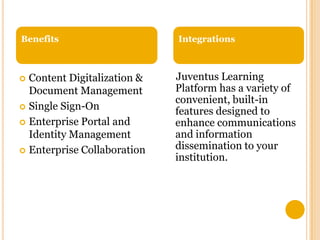 Benefits

Content Digitalization &
Document Management
 Single Sign-On
 Enterprise Portal and
Identity Management
 Enterprise Collaboration


Integrations

Juventus Learning
Platform has a variety of
convenient, built-in
features designed to
enhance communications
and information
dissemination to your
institution.

 