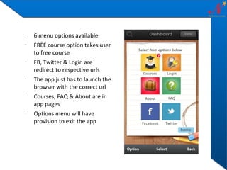 •
•

•

•

•

•

6 menu options available
FREE course option takes user
to free course
FB, Twitter & Login are
redirect to respective urls
The app just has to launch the
browser with the correct url
Courses, FAQ & About are in
app pages
Options menu will have
provision to exit the app

 