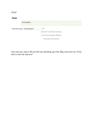 CHAT 
Giáo viên học sinh có thể trao đổi trực tiếp thông qua Chat bằng cách click vào “Click 
here to enter the chat now” 
 