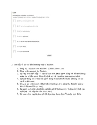 2/ Tìm hiểu về cơ chế Streamming vide to Youtube. 
1. Đăng ký 1 account trên Youtube. (Gmail, yahoo, v.v). 
2. Đăng nhập account vào Youtube. 
3. Tại “Sự kiện trực tiếp” -> Tạo sự kiện mới. (Khi người dùng bắt đầu Streaming 
video thì sẽ dẫn người dùng đến link này và cho đăng nhập account vào). 
4. Upload thông tin cơ bản mà người dùng đã điền lên Youtube. (Thông tin khi 
tạo 1 sự kiện mới. 
5. Đồng ý tạo sự kiện mới ( Phát video trực tiếp). ( Ta cũng thu được ID của sự 
kiện ở đây sau khi tạo xong). 
6. Tại danh sách phát , tìm kiếm sự kiếm có ID ta thu được. Ta thu được link của 
sự kiện.( Link này dẫn đến video phát). 
7. Để quay clip, người dùng có thể dùng ứng dụng được Youtube giới thiệu. 
