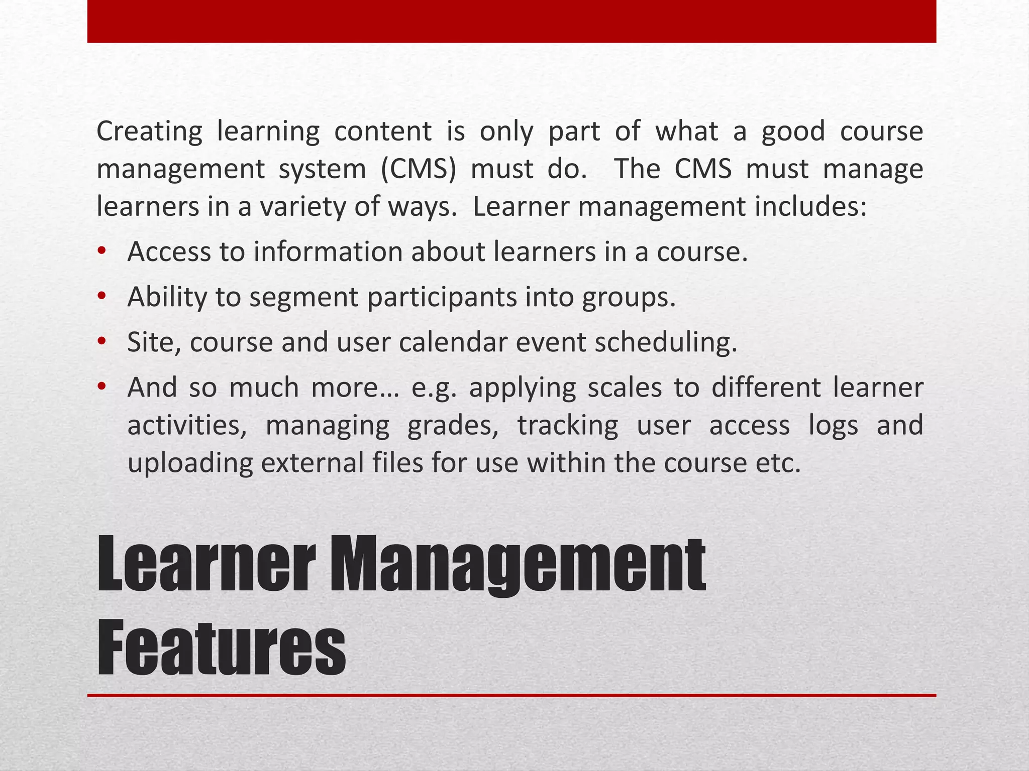 Learner Management
Features
Creating learning content is only part of what a good course
management system (CMS) must do. The CMS must manage
learners in a variety of ways. Learner management includes:
• Access to information about learners in a course.
• Ability to segment participants into groups.
• Site, course and user calendar event scheduling.
• And so much more… e.g. applying scales to different learner
activities, managing grades, tracking user access logs and
uploading external files for use within the course etc.
 