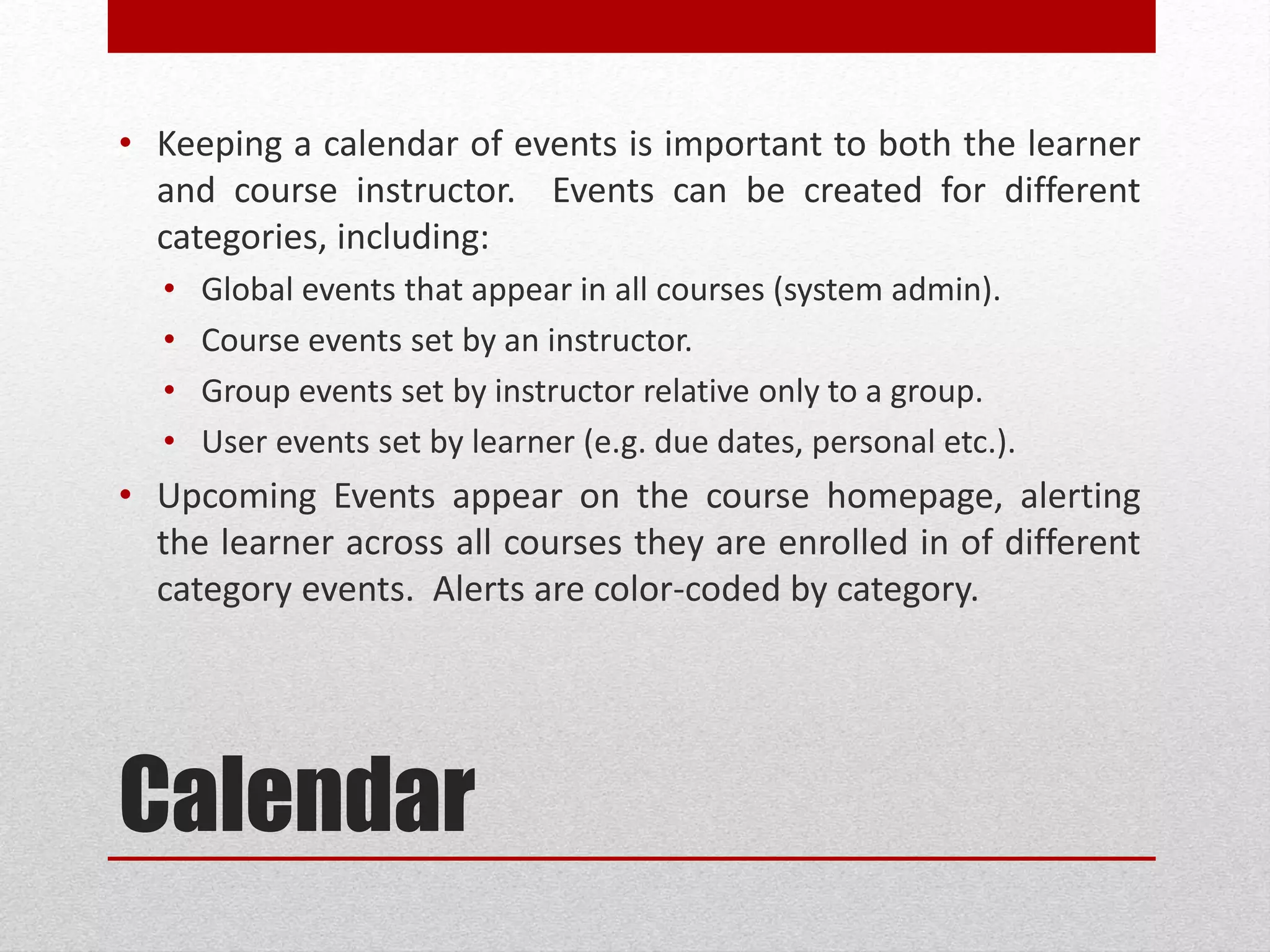 Calendar
• Keeping a calendar of events is important to both the learner
and course instructor. Events can be created for different
categories, including:
• Global events that appear in all courses (system admin).
• Course events set by an instructor.
• Group events set by instructor relative only to a group.
• User events set by learner (e.g. due dates, personal etc.).
• Upcoming Events appear on the course homepage, alerting
the learner across all courses they are enrolled in of different
category events. Alerts are color-coded by category.
 