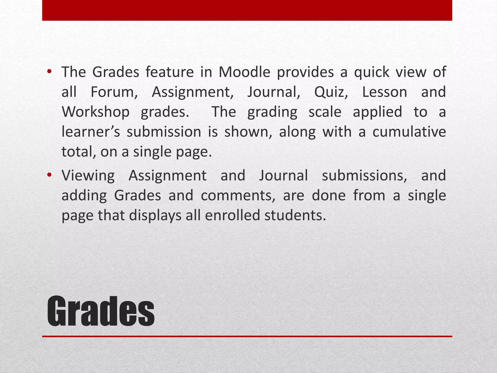 Grades
• The Grades feature in ELMS provides a quick view of all
Forum, Assignment, Journal, Quiz, Lesson and Workshop
grades. The grading scale applied to a learner’s
submission is shown, along with a cumulative total, on a
single page.
• Viewing Assignment and Journal submissions, and
adding Grades and comments, are done from a single
page that displays all enrolled students.
 