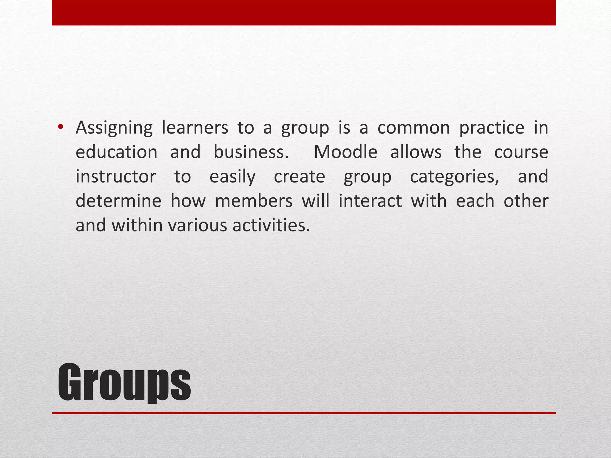 Groups
• Assigning learners to a group is a common practice in
education and business. ELMS allows the course
instructor to easily create group categories, and
determine how members will interact with each other
and within various activities.
 