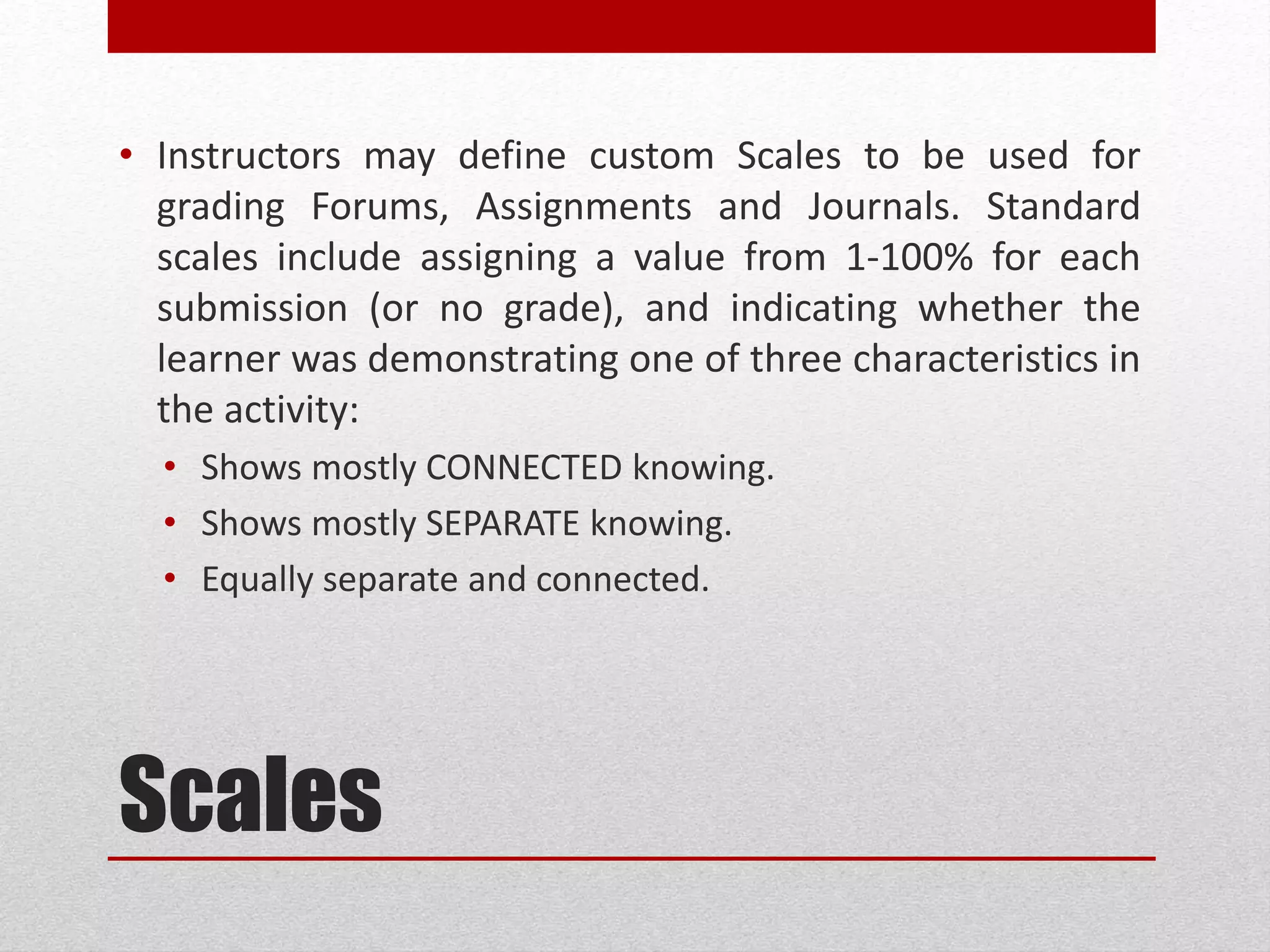 Scales
• Instructors may define custom Scales to be used for
grading Forums, Assignments and Journals. Standard
scales include assigning a value from 1-100% for each
submission (or no grade), and indicating whether the
learner was demonstrating one of three characteristics in
the activity:
• Shows mostly CONNECTED knowing.
• Shows mostly SEPARATE knowing.
• Equally separate and connected.
 