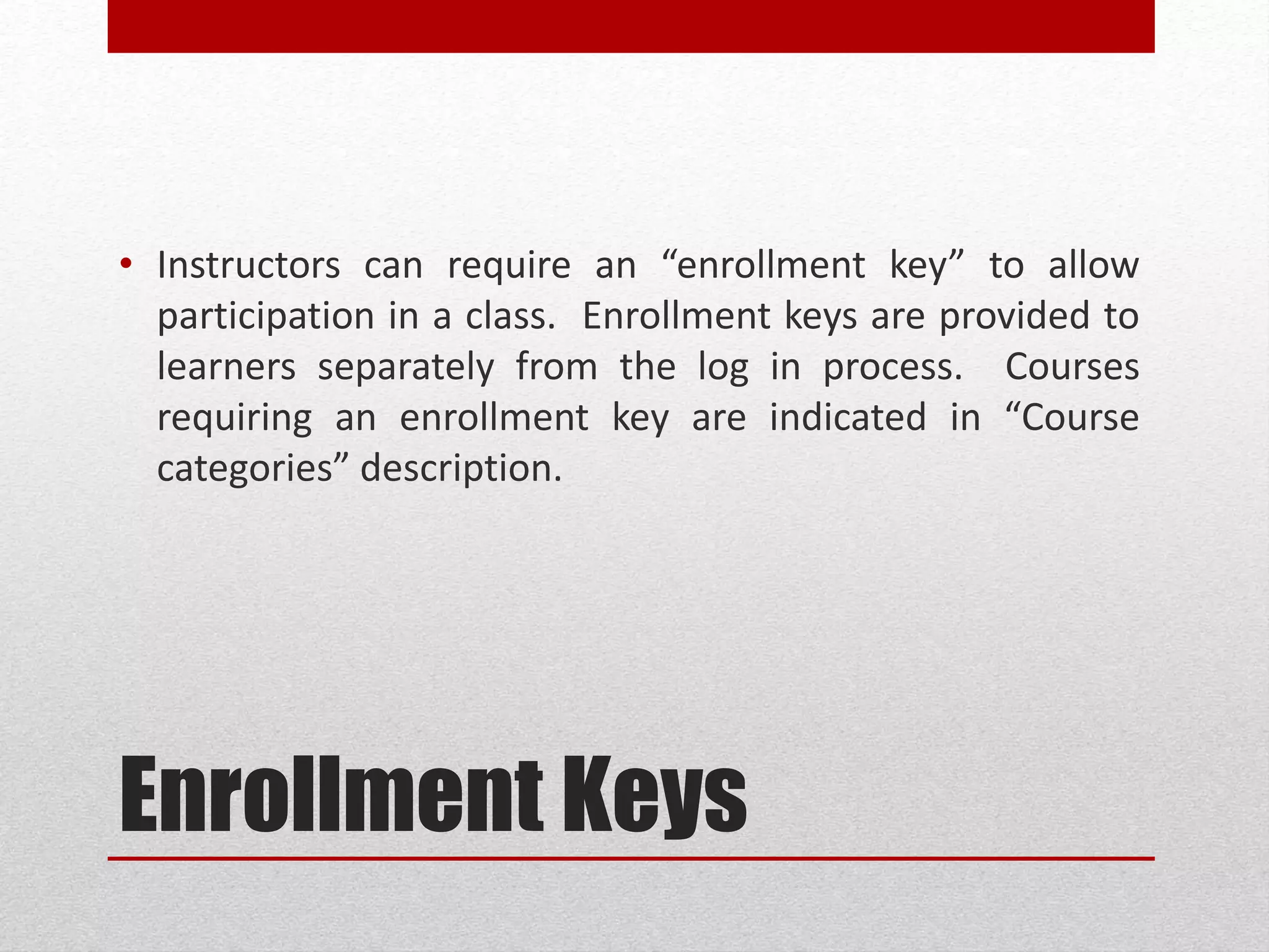 Enrollment Keys
• Instructors can require an “enrollment key” to allow
participation in a class. Enrollment keys are provided to
learners separately from the log in process. Courses
requiring an enrollment key are indicated in “Course
categories” description.
 